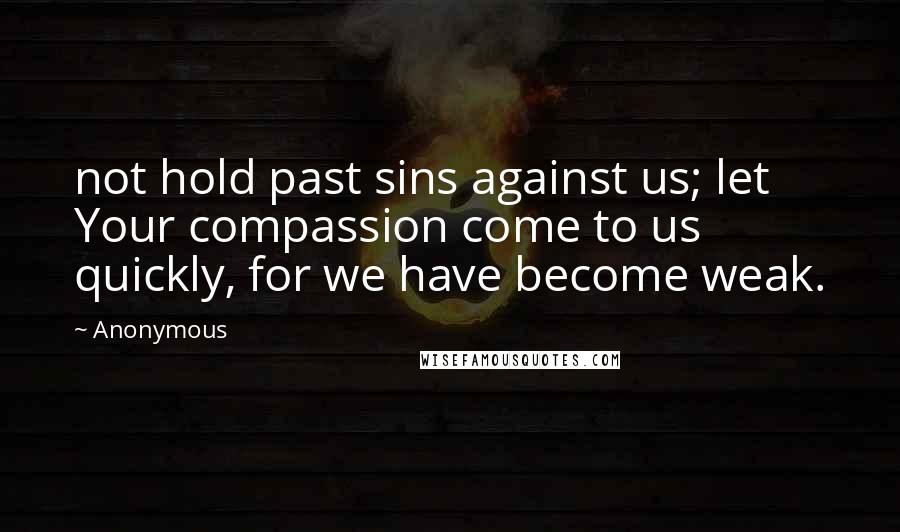 Anonymous Quotes: not hold past sins against us; let Your compassion come to us quickly, for we have become weak.