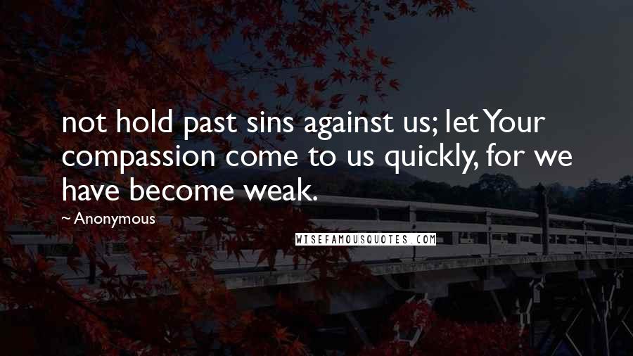 Anonymous Quotes: not hold past sins against us; let Your compassion come to us quickly, for we have become weak.