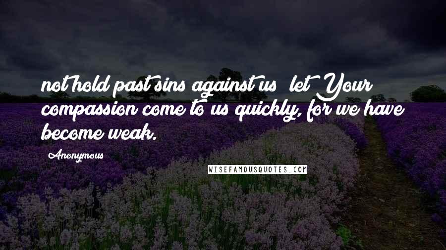 Anonymous Quotes: not hold past sins against us; let Your compassion come to us quickly, for we have become weak.