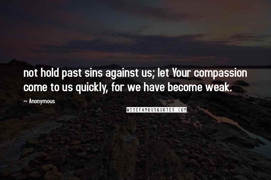 Anonymous Quotes: not hold past sins against us; let Your compassion come to us quickly, for we have become weak.