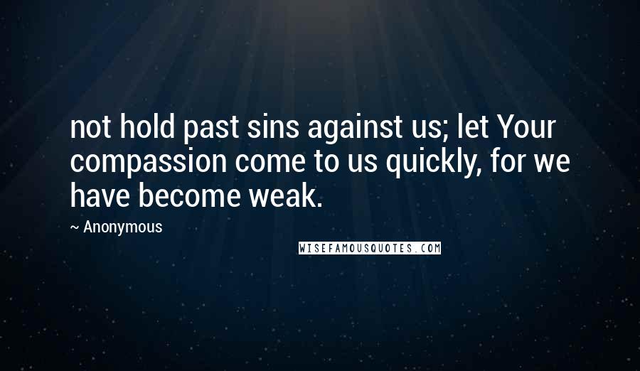 Anonymous Quotes: not hold past sins against us; let Your compassion come to us quickly, for we have become weak.