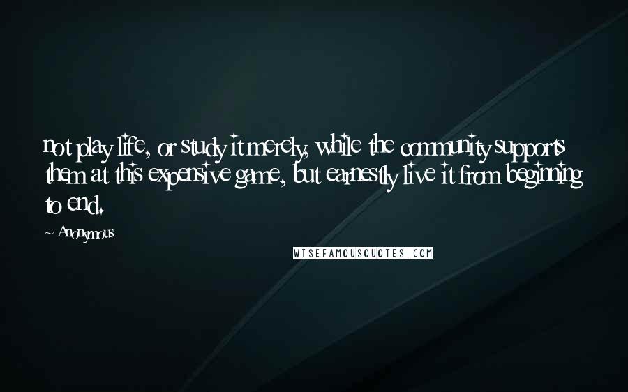 Anonymous Quotes: not play life, or study it merely, while the community supports them at this expensive game, but earnestly live it from beginning to end.
