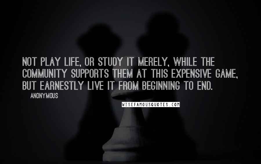 Anonymous Quotes: not play life, or study it merely, while the community supports them at this expensive game, but earnestly live it from beginning to end.
