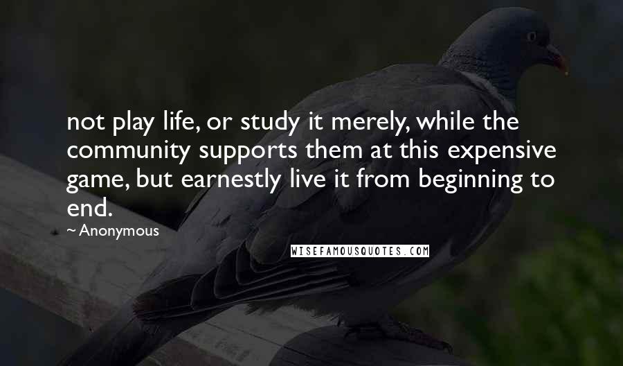 Anonymous Quotes: not play life, or study it merely, while the community supports them at this expensive game, but earnestly live it from beginning to end.