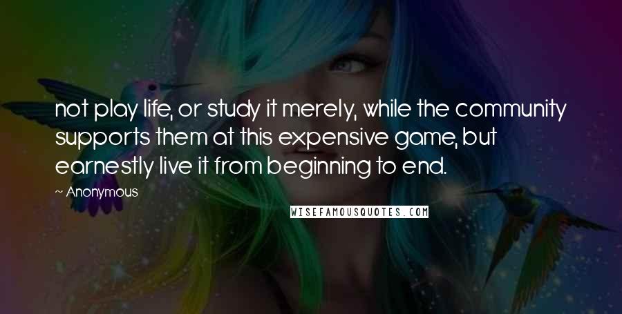 Anonymous Quotes: not play life, or study it merely, while the community supports them at this expensive game, but earnestly live it from beginning to end.