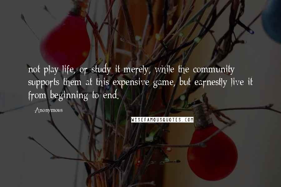Anonymous Quotes: not play life, or study it merely, while the community supports them at this expensive game, but earnestly live it from beginning to end.