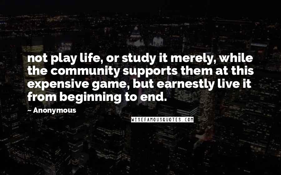 Anonymous Quotes: not play life, or study it merely, while the community supports them at this expensive game, but earnestly live it from beginning to end.