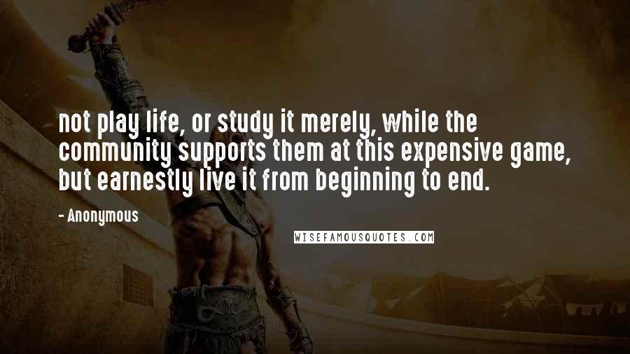 Anonymous Quotes: not play life, or study it merely, while the community supports them at this expensive game, but earnestly live it from beginning to end.