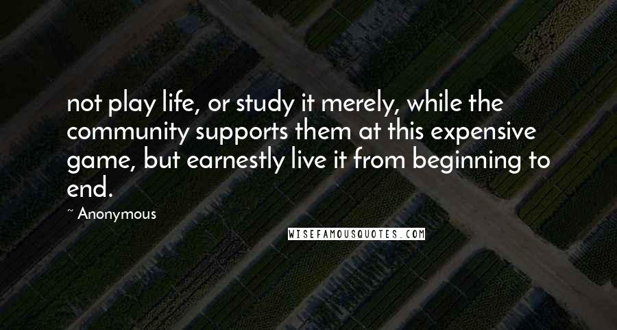Anonymous Quotes: not play life, or study it merely, while the community supports them at this expensive game, but earnestly live it from beginning to end.