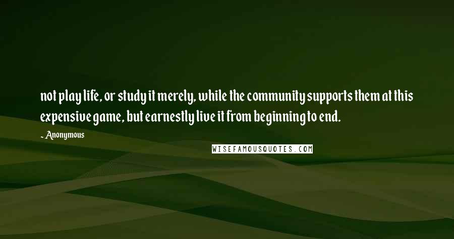 Anonymous Quotes: not play life, or study it merely, while the community supports them at this expensive game, but earnestly live it from beginning to end.