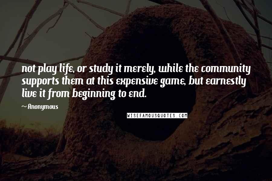 Anonymous Quotes: not play life, or study it merely, while the community supports them at this expensive game, but earnestly live it from beginning to end.