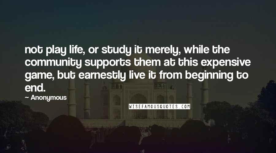 Anonymous Quotes: not play life, or study it merely, while the community supports them at this expensive game, but earnestly live it from beginning to end.