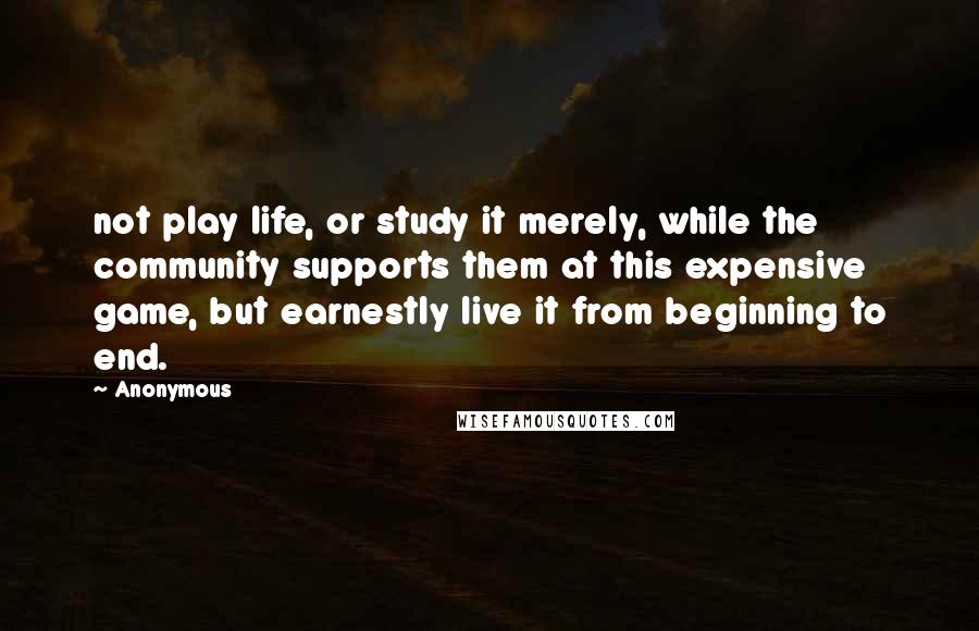 Anonymous Quotes: not play life, or study it merely, while the community supports them at this expensive game, but earnestly live it from beginning to end.