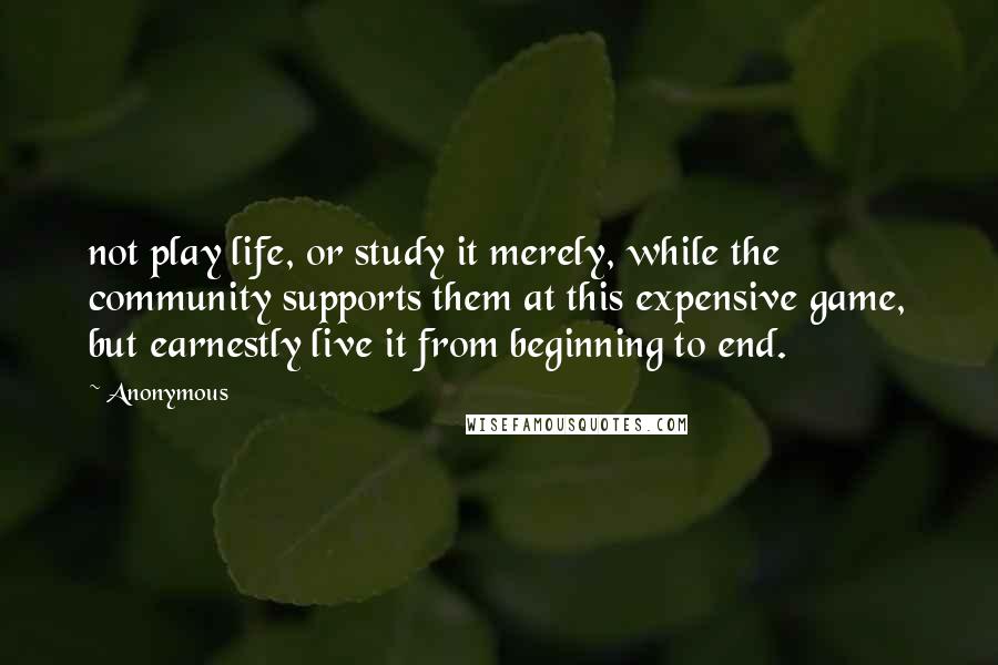 Anonymous Quotes: not play life, or study it merely, while the community supports them at this expensive game, but earnestly live it from beginning to end.