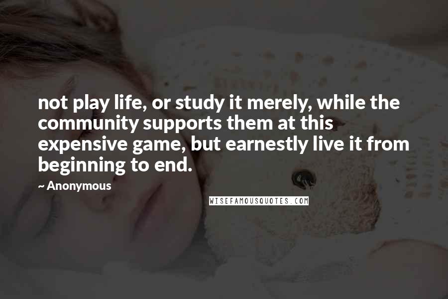 Anonymous Quotes: not play life, or study it merely, while the community supports them at this expensive game, but earnestly live it from beginning to end.