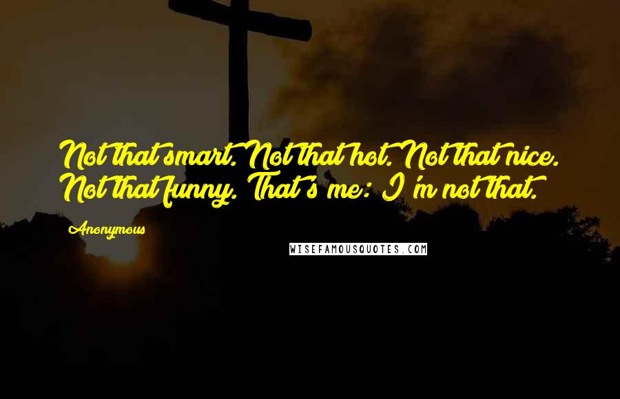 Anonymous Quotes: Not that smart. Not that hot. Not that nice. Not that funny. That's me: I'm not that.