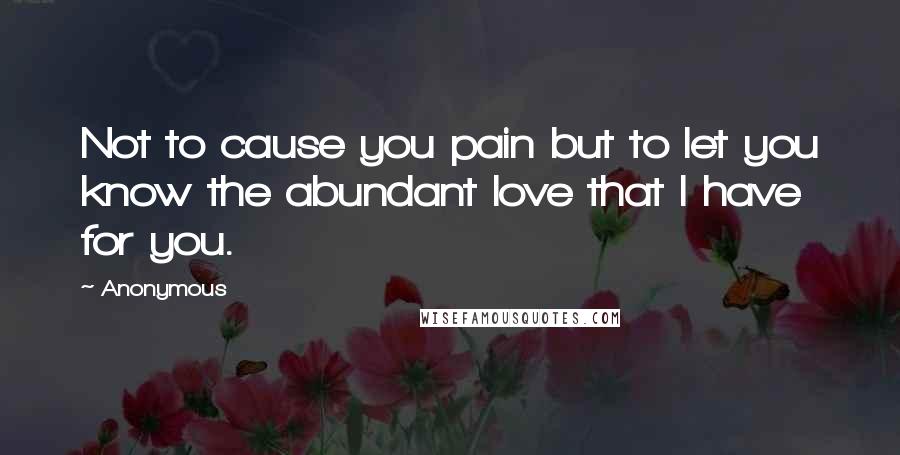 Anonymous Quotes: Not to cause you pain but to let you know the abundant love that I have for you.