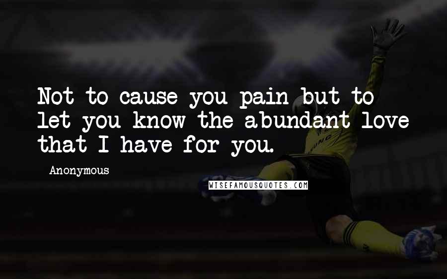 Anonymous Quotes: Not to cause you pain but to let you know the abundant love that I have for you.