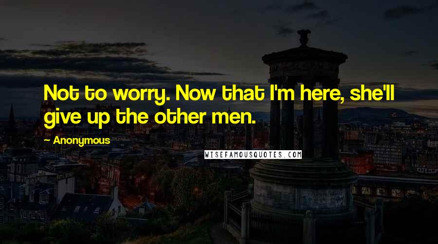 Anonymous Quotes: Not to worry. Now that I'm here, she'll give up the other men.