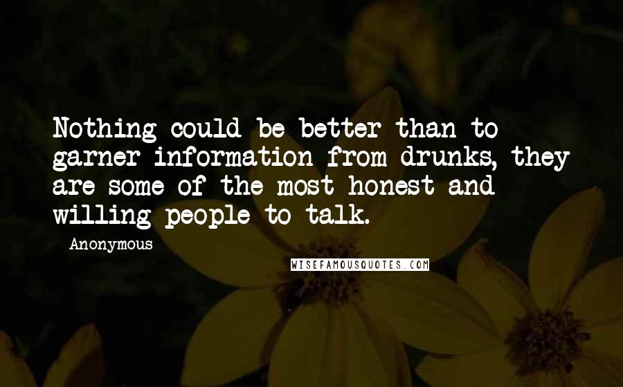 Anonymous Quotes: Nothing could be better than to garner information from drunks, they are some of the most honest and willing people to talk.