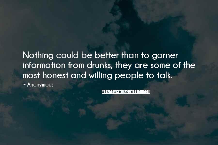 Anonymous Quotes: Nothing could be better than to garner information from drunks, they are some of the most honest and willing people to talk.