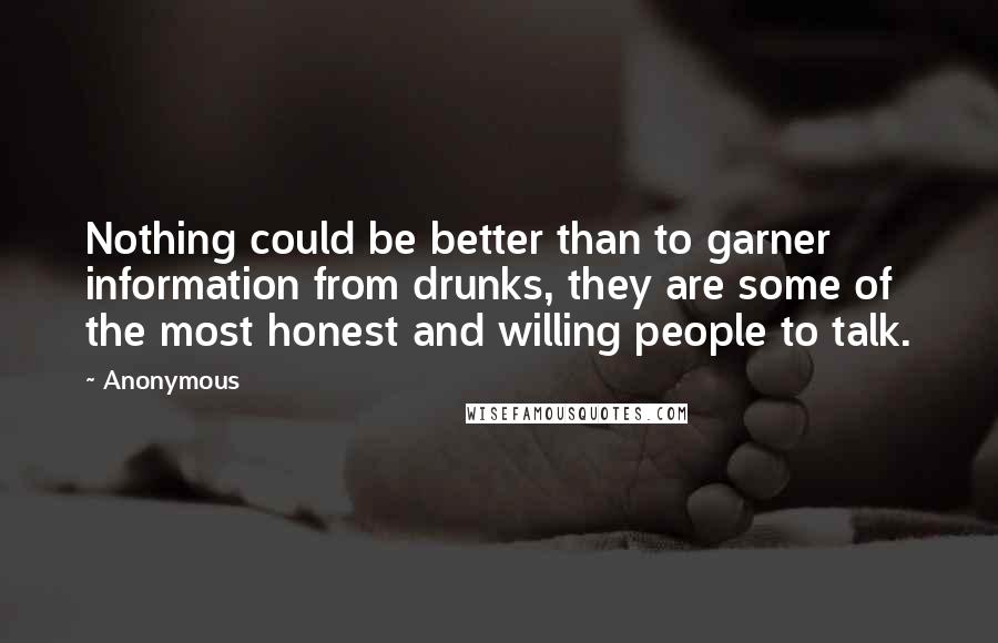 Anonymous Quotes: Nothing could be better than to garner information from drunks, they are some of the most honest and willing people to talk.