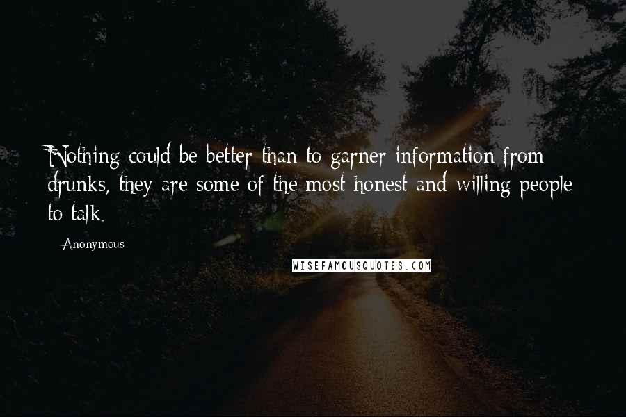 Anonymous Quotes: Nothing could be better than to garner information from drunks, they are some of the most honest and willing people to talk.