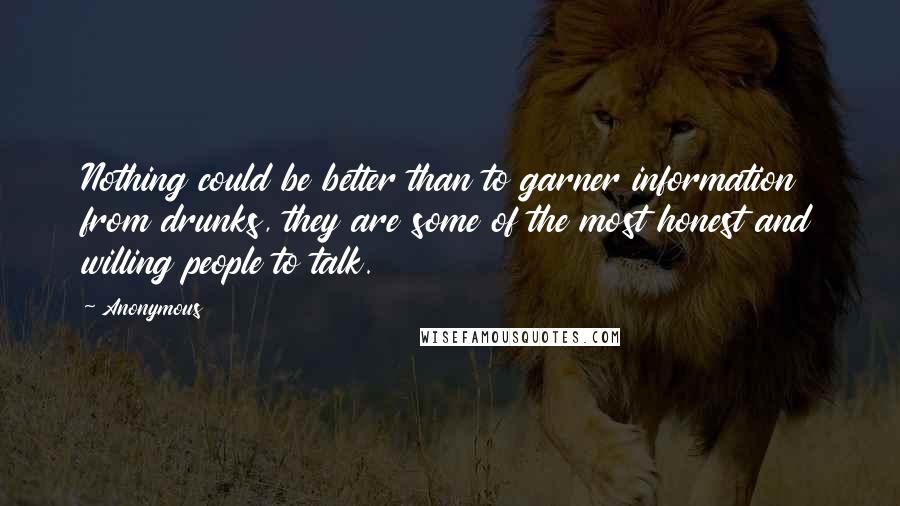 Anonymous Quotes: Nothing could be better than to garner information from drunks, they are some of the most honest and willing people to talk.