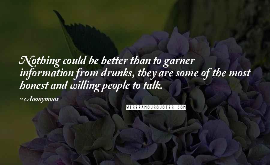 Anonymous Quotes: Nothing could be better than to garner information from drunks, they are some of the most honest and willing people to talk.