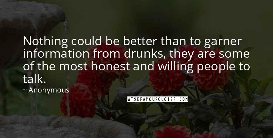 Anonymous Quotes: Nothing could be better than to garner information from drunks, they are some of the most honest and willing people to talk.