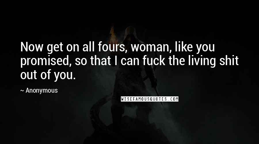 Anonymous Quotes: Now get on all fours, woman, like you promised, so that I can fuck the living shit out of you.