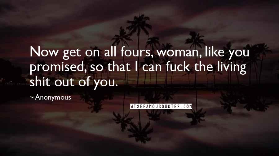 Anonymous Quotes: Now get on all fours, woman, like you promised, so that I can fuck the living shit out of you.