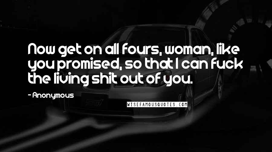 Anonymous Quotes: Now get on all fours, woman, like you promised, so that I can fuck the living shit out of you.