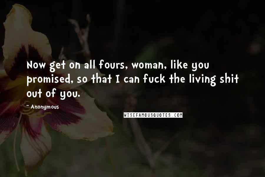 Anonymous Quotes: Now get on all fours, woman, like you promised, so that I can fuck the living shit out of you.