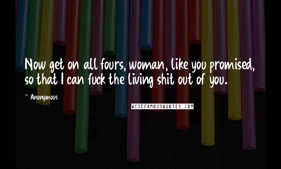 Anonymous Quotes: Now get on all fours, woman, like you promised, so that I can fuck the living shit out of you.