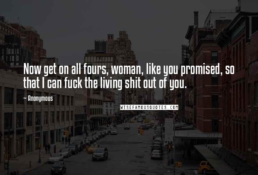 Anonymous Quotes: Now get on all fours, woman, like you promised, so that I can fuck the living shit out of you.