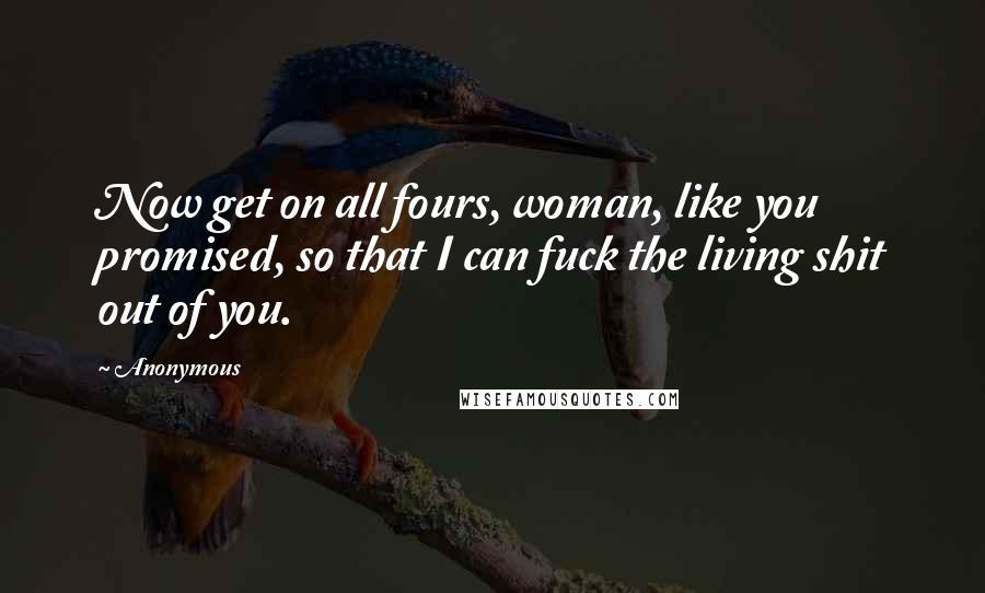 Anonymous Quotes: Now get on all fours, woman, like you promised, so that I can fuck the living shit out of you.