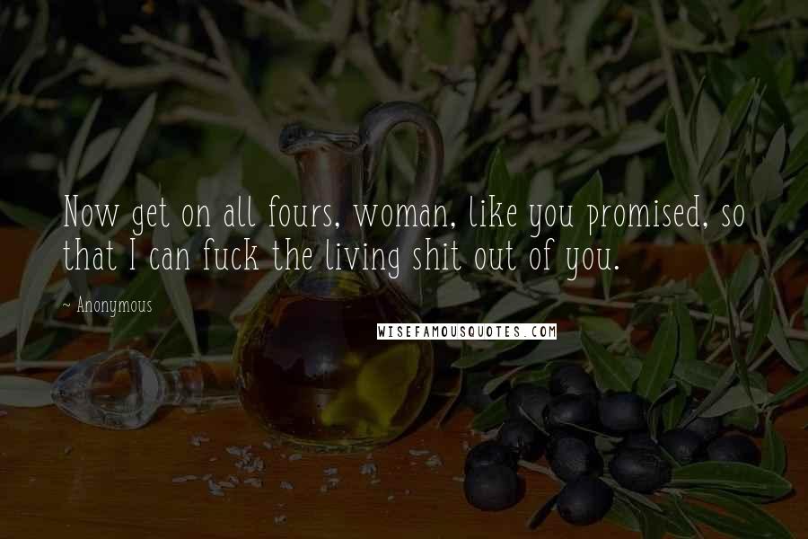 Anonymous Quotes: Now get on all fours, woman, like you promised, so that I can fuck the living shit out of you.