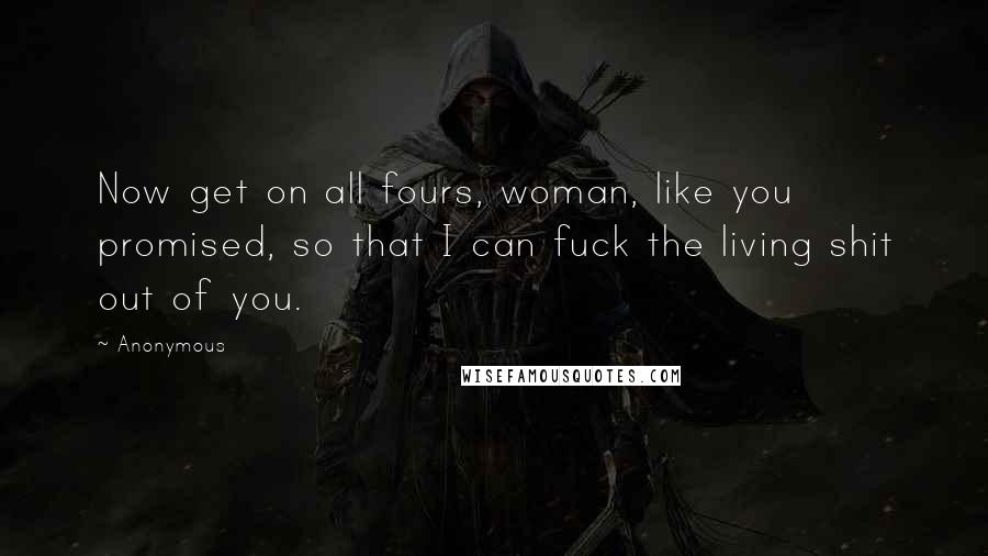 Anonymous Quotes: Now get on all fours, woman, like you promised, so that I can fuck the living shit out of you.