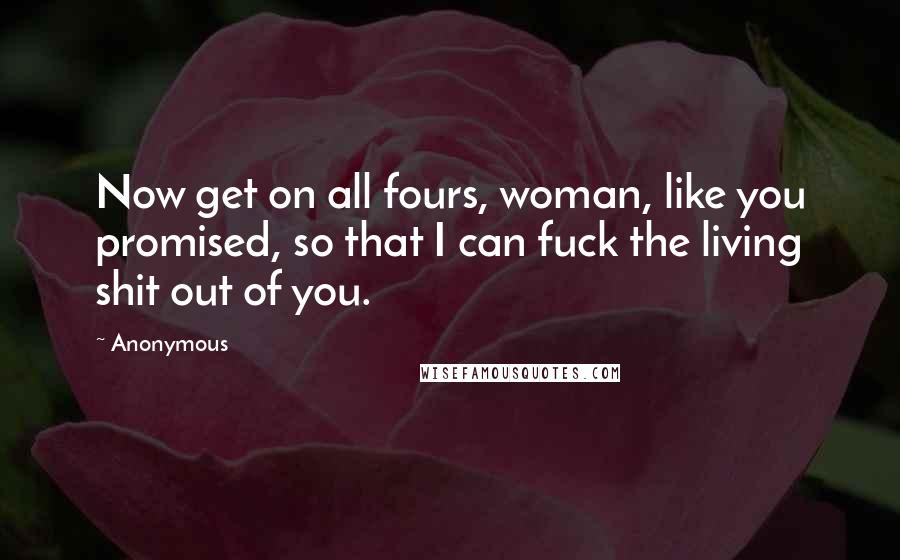 Anonymous Quotes: Now get on all fours, woman, like you promised, so that I can fuck the living shit out of you.