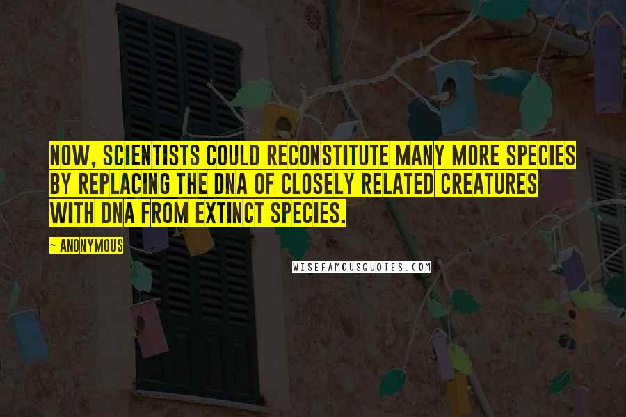 Anonymous Quotes: Now, scientists could reconstitute many more species by replacing the DNA of closely related creatures with DNA from extinct species.