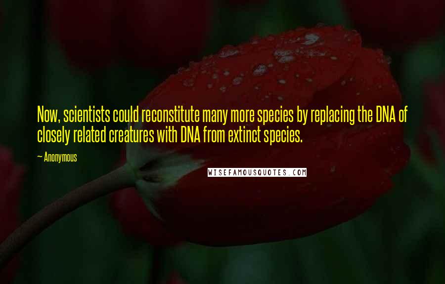 Anonymous Quotes: Now, scientists could reconstitute many more species by replacing the DNA of closely related creatures with DNA from extinct species.