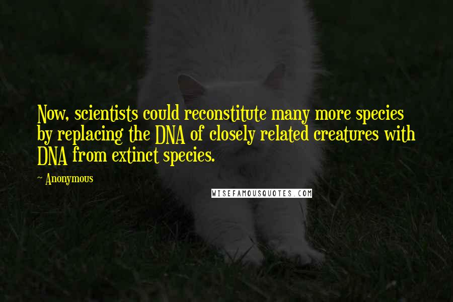 Anonymous Quotes: Now, scientists could reconstitute many more species by replacing the DNA of closely related creatures with DNA from extinct species.