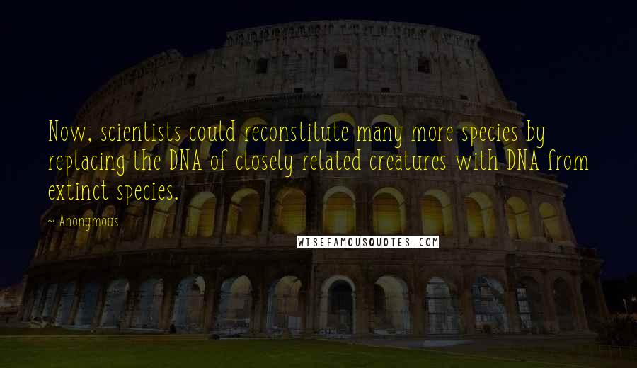 Anonymous Quotes: Now, scientists could reconstitute many more species by replacing the DNA of closely related creatures with DNA from extinct species.