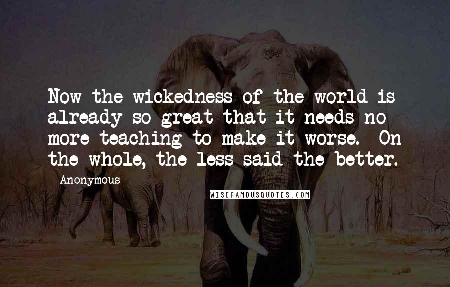 Anonymous Quotes: Now the wickedness of the world is already so great that it needs no more teaching to make it worse.  On the whole, the less said the better.