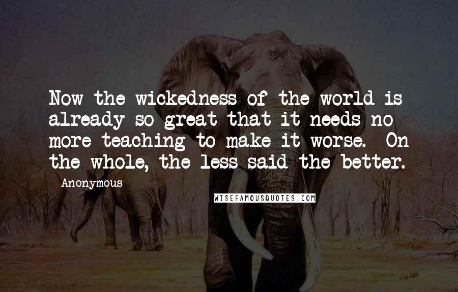 Anonymous Quotes: Now the wickedness of the world is already so great that it needs no more teaching to make it worse. On the whole, the less said the better.