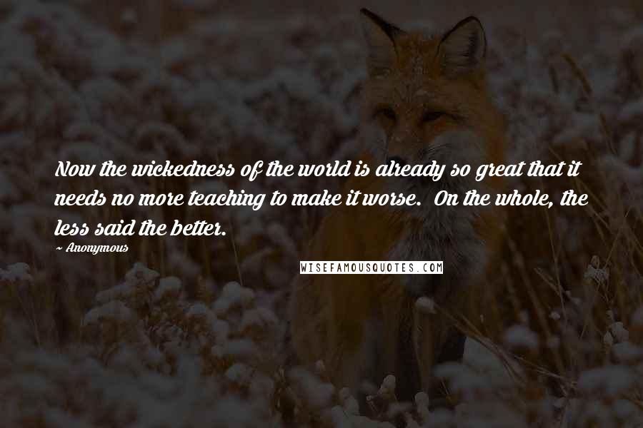 Anonymous Quotes: Now the wickedness of the world is already so great that it needs no more teaching to make it worse.  On the whole, the less said the better.