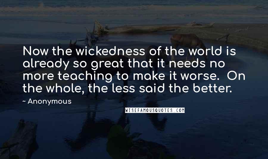 Anonymous Quotes: Now the wickedness of the world is already so great that it needs no more teaching to make it worse.  On the whole, the less said the better.