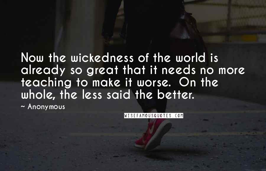 Anonymous Quotes: Now the wickedness of the world is already so great that it needs no more teaching to make it worse.  On the whole, the less said the better.