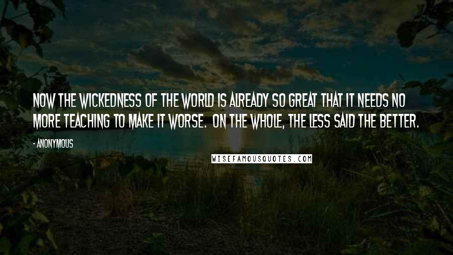 Anonymous Quotes: Now the wickedness of the world is already so great that it needs no more teaching to make it worse.  On the whole, the less said the better.